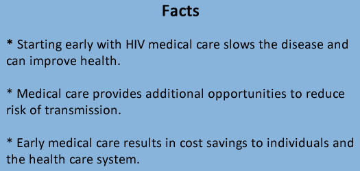 Facts * Starting early with HIV medical care slows the disease and can improve health. * Medical care provides additional opportunities to reduce risk of transmission. * Early medical care results in cost savings to individuals and the health care system. 
