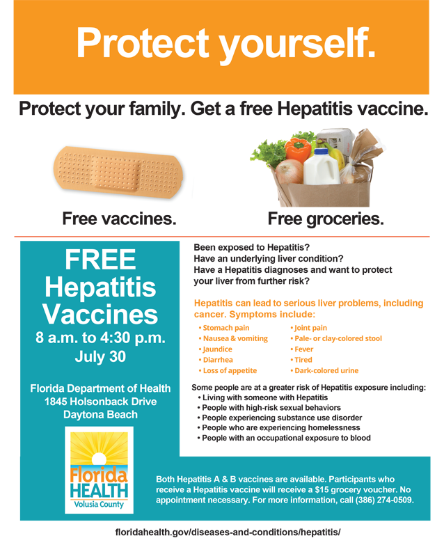Protect yourself. Protect your family. Get a free Hepatitis vaccine. Free vaccines. Free Groceries. Free Hepatitis Vaccines 8am to 4:30 pm July 30 Florida Department of Health 1845 Holsonback Drive Daytona Beach Been exposed to Hepatitis? Have an underlying liver condition? Have a Hepatitis diagnoses and want to protect  your liver from further risk? Hepatitis can lead to serious liver problems, including  cancer. Symptoms include: • Stomach pain • Nausea & vomiting • Jaundice • Diarrhea • Loss of appetite • Joint pain • Pale- or clay-colored stool • Fever • Tired • Dark-colored urine Some people are at a greater risk of Hepatitis exposure including:  • Living with someone with Hepatitis  • People with high-risk sexual behaviors  • People experiencing substance use disorder   • People who are experiencing homelessness   • People with an occupational exposure to blood Both Hepatitis A & B vaccines are available. Participants who  receive a Hepatitis vaccine will receive a $15 grocery voucher. No  appointment necessary. For more information, call (386) 274-0509. floridahealth.gov/diseases-and-conditions/hepatitis/